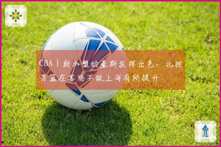 CBA｜新加盟的豪斯发挥出色，北控男篮在客场不敌上海有所提升