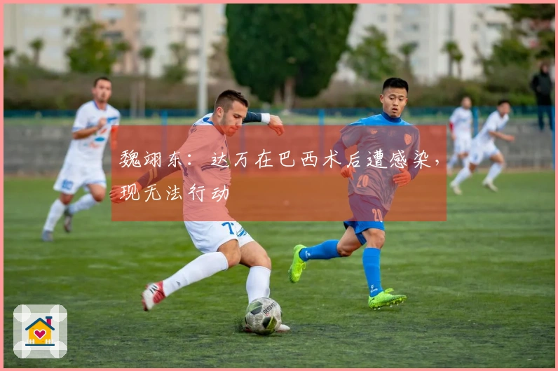 魏翊东：达万在巴西术后遭感染，现无法行动