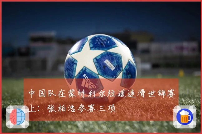 中国队在蒙特利尔短道速滑世锦赛上：张柏浩参赛三项