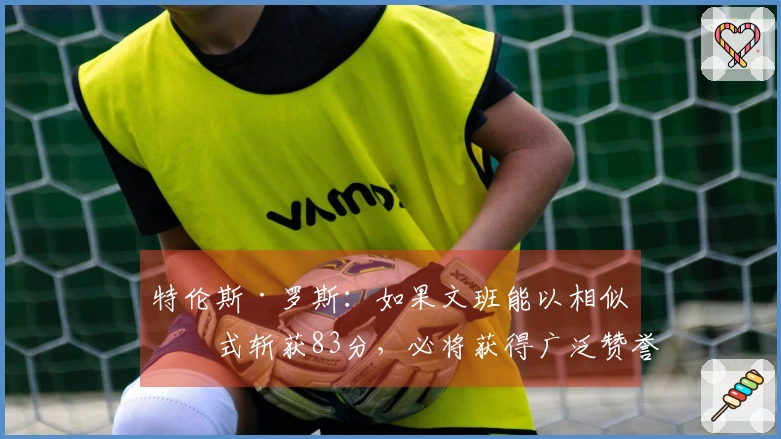 特伦斯·罗斯：如果文班能以相似方式斩获83分，必将获得广泛赞誉