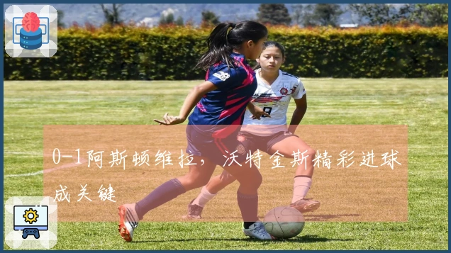 0-1阿斯顿维拉，沃特金斯精彩进球成关键