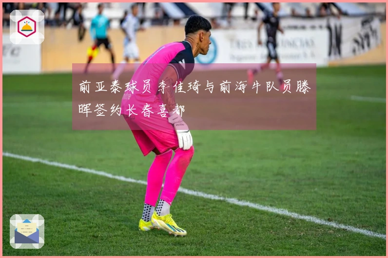 前亚泰球员李佳琦与前海牛队员滕晖签约长春喜都