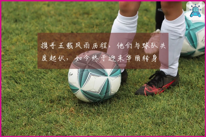 携手五载风雨历程，他们与球队共度起伏，如今终于迎来华丽转身