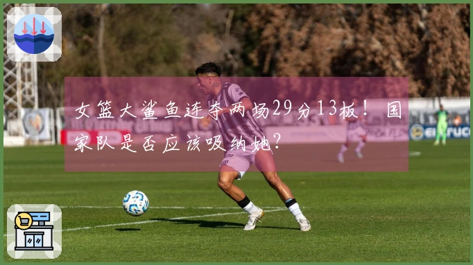 女篮大鲨鱼连夺两场29分13板！国家队是否应该吸纳她？